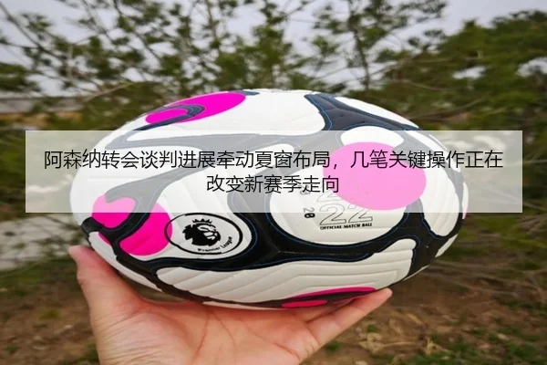 阿森纳转会谈判进展牵动夏窗布局，几笔关键操作正在改变新赛季走向